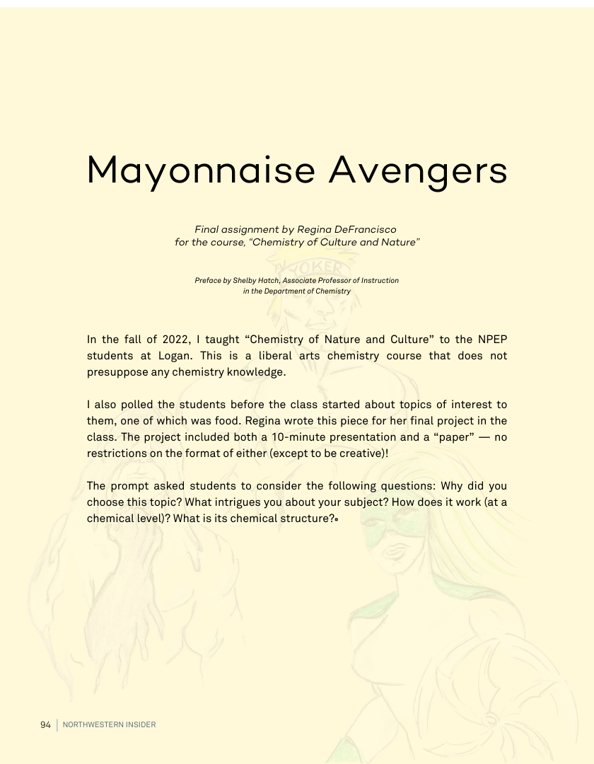Mayonnaise Avengers  Final assignment by Regina DeFrancisco for the course, “Chemistry of Culture and Nature”  Proface by Shalby Hateh, Associate Professor of Instrustion inthe Department of Chomistry  In the fall of 2022, | taught “Chemistry of Nature and Culture” to the NPEP students at Logan. This is a liberal arts chemistry course that does not presuppose any chemistry knowledge.  I also polled the students before the class started about topics of interest to them, one of which was food. Regina wrote this piece for her final project in the class. The project included both a 10-minute presentation and a “paper” — no restrictions on the format of either (except to be creative)!  The prompt asked students to consider the following questions: Why did you choose this topic? What intrigues you about your subject? How does it work (at a chemical level)? What is its chemical structure?-  ERN INSIDER 